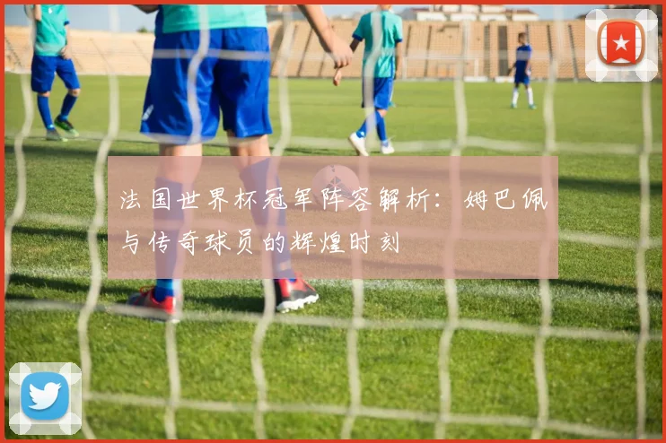 法国世界杯冠军阵容解析：姆巴佩与传奇球员的辉煌时刻