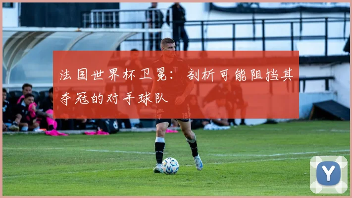 法国世界杯卫冕：剖析可能阻挡其夺冠的对手球队