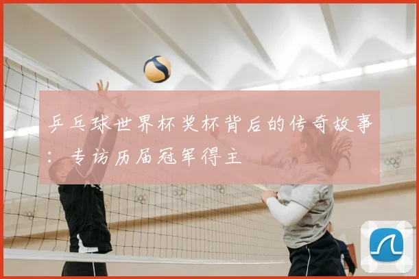 乒乓球世界杯奖杯背后的传奇故事：专访历届冠军得主