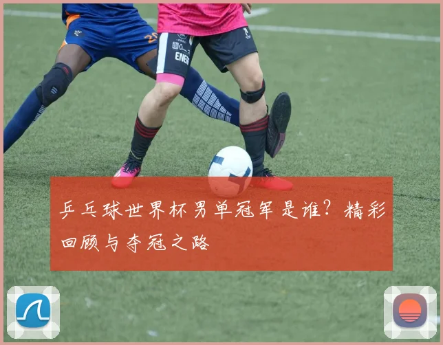 乒乓球世界杯男单冠军是谁？精彩回顾与夺冠之路