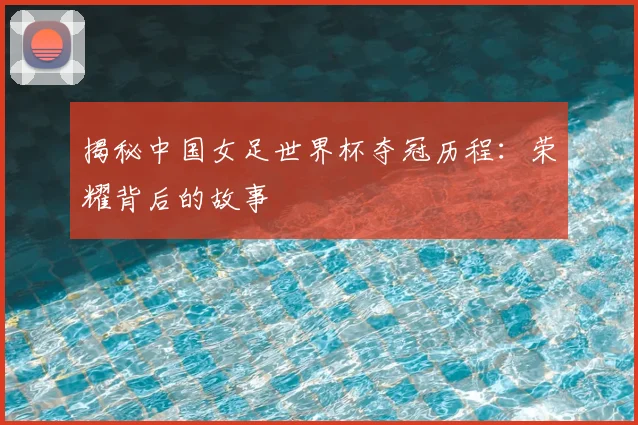 揭秘中国女足世界杯夺冠历程：荣耀背后的故事
