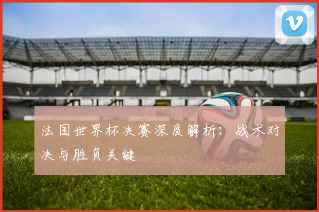 法国世界杯决赛深度解析：战术对决与胜负关键