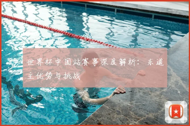 世界杯中国站赛事深度解析:东道主优势与挑战