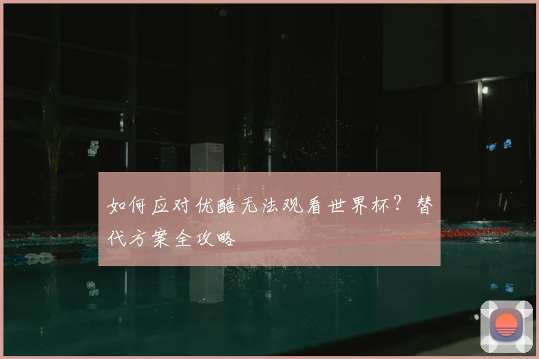 如何应对优酷无法观看世界杯？替代方案全攻略