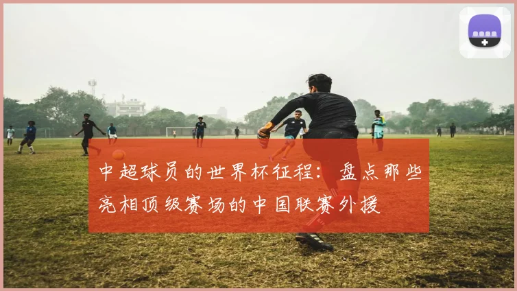 中超球员的世界杯征程:盘点那些亮相顶级赛场的中国联赛外援