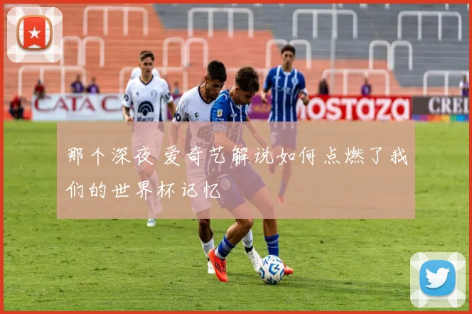 那个深夜 爱奇艺解说如何点燃了我们的世界杯记忆