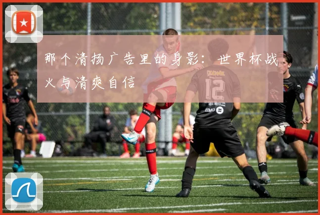 那个清扬广告里的身影：世界杯战火与清爽自信