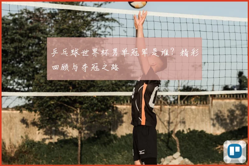 乒乓球世界杯男单冠军是谁？精彩回顾与夺冠之路