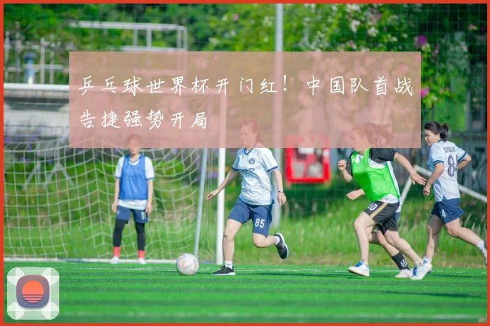 乒乓球世界杯开门红！中国队首战告捷强势开局
