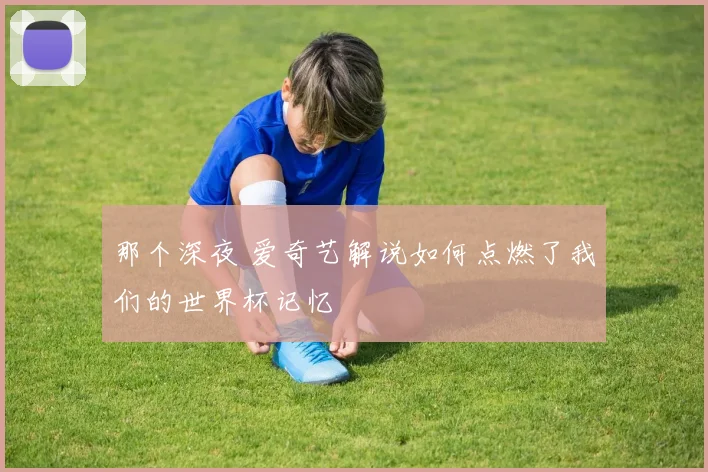 那个深夜 爱奇艺解说如何点燃了我们的世界杯记忆