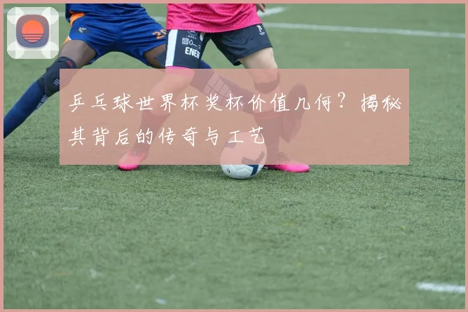 乒乓球世界杯奖杯价值几何？揭秘其背后的传奇与工艺