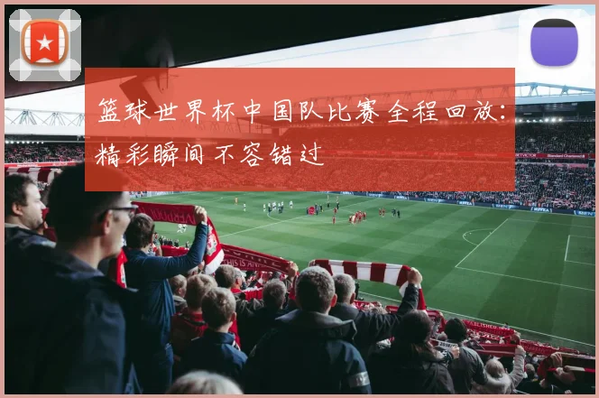 篮球世界杯中国队比赛全程回放：精彩瞬间不容错过