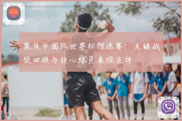 聚焦中国队世界杯预选赛:关键战役回顾与核心球员表现点评