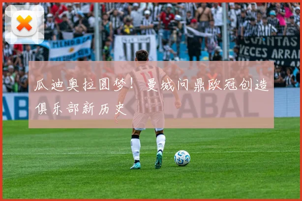 瓜迪奥拉圆梦！曼城问鼎欧冠创造俱乐部新历史