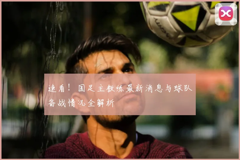 速看！国足主教练最新消息与球队备战情况全解析