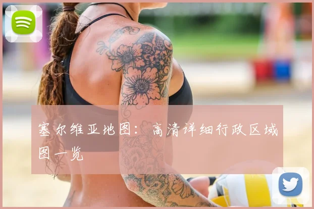 塞尔维亚地图：高清详细行政区域图一览