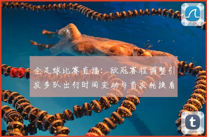 全足球比赛直播：欧冠赛程调整引发多队出行时间变动与首发轮换看点