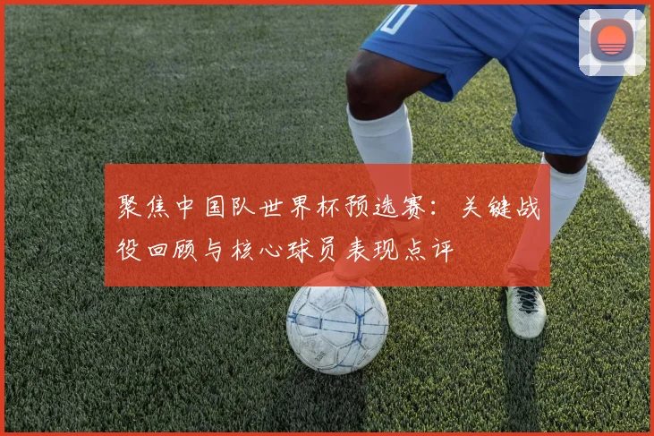 聚焦中国队世界杯预选赛：关键战役回顾与核心球员表现点评