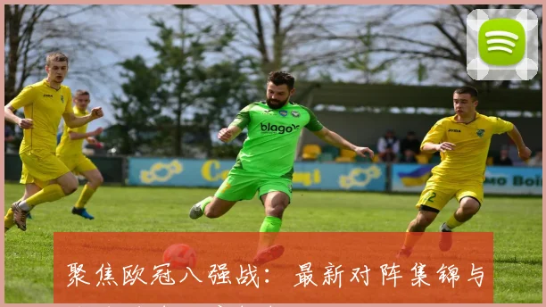 聚焦欧冠八强战：最新对阵集锦与关键进球深度解析