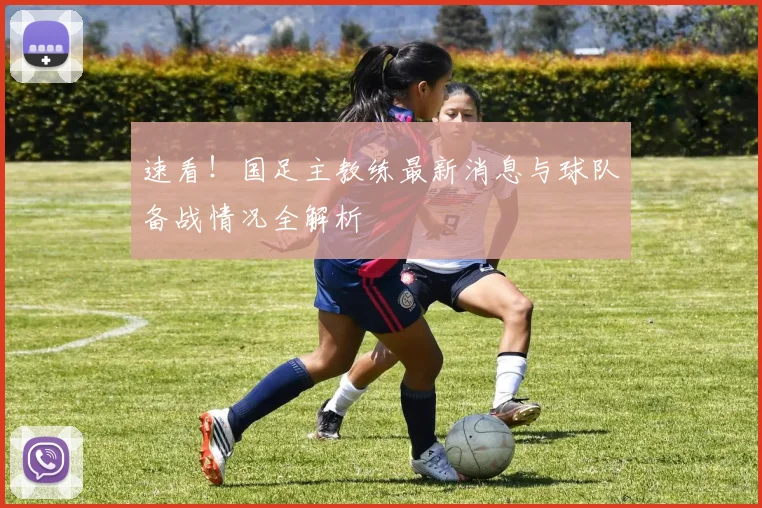 速看！国足主教练最新消息与球队备战情况全解析