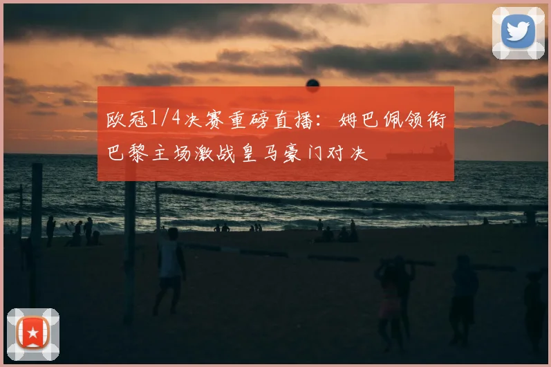 欧冠1/4决赛重磅直播：姆巴佩领衔巴黎主场激战皇马豪门对决