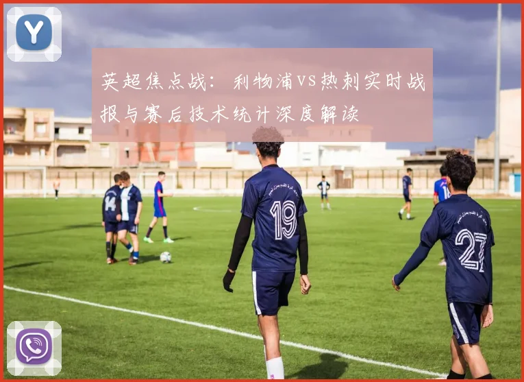 英超焦点战：利物浦vs热刺实时战报与赛后技术统计深度解读
