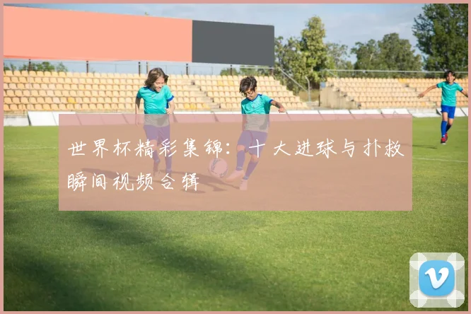 世界杯精彩集锦：十大进球与扑救瞬间视频合辑