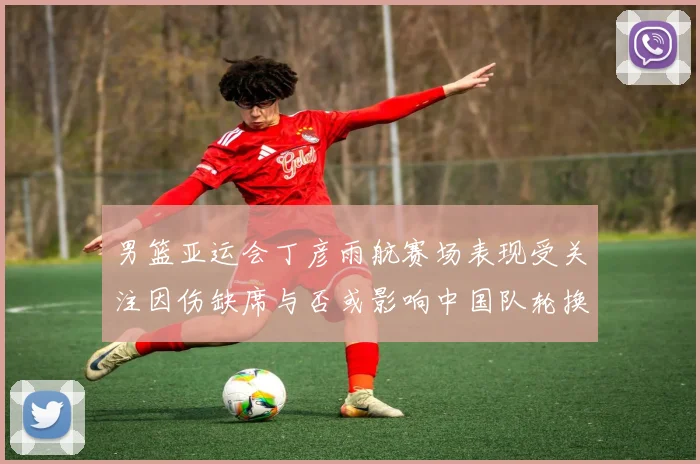 男篮亚运会丁彦雨航赛场表现受关注因伤缺席与否或影响中国队轮换安排