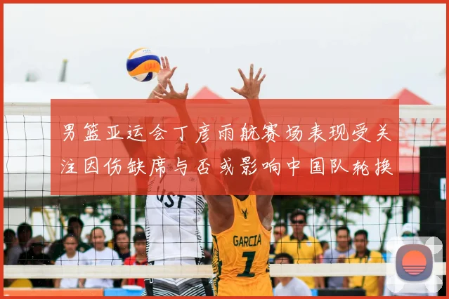 男篮亚运会丁彦雨航赛场表现受关注因伤缺席与否或影响中国队轮换安排